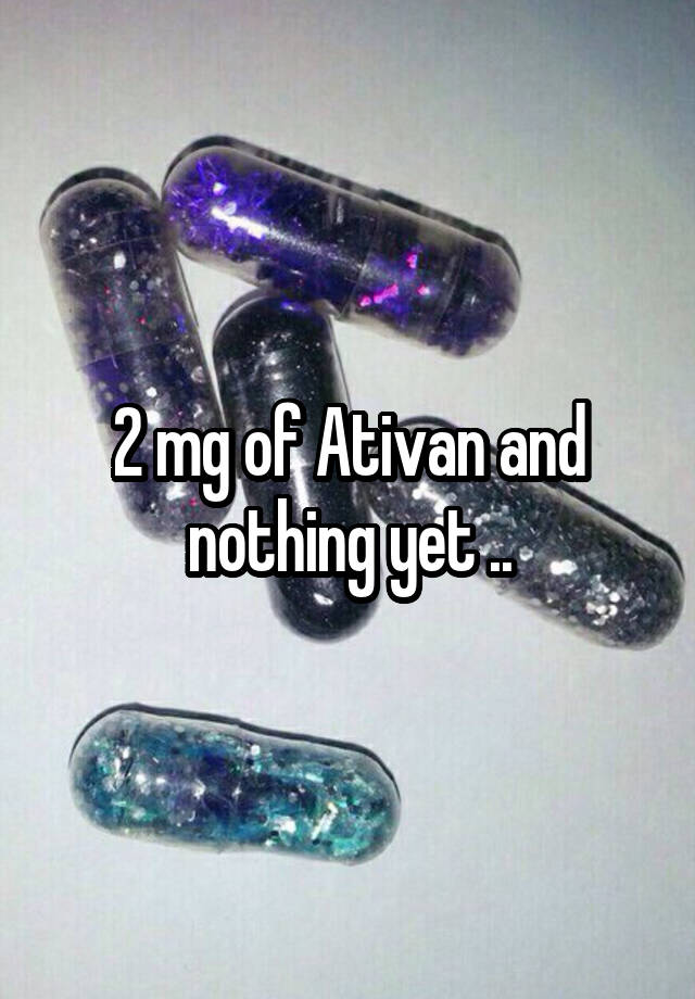 2 mg of Ativan and nothing yet ..