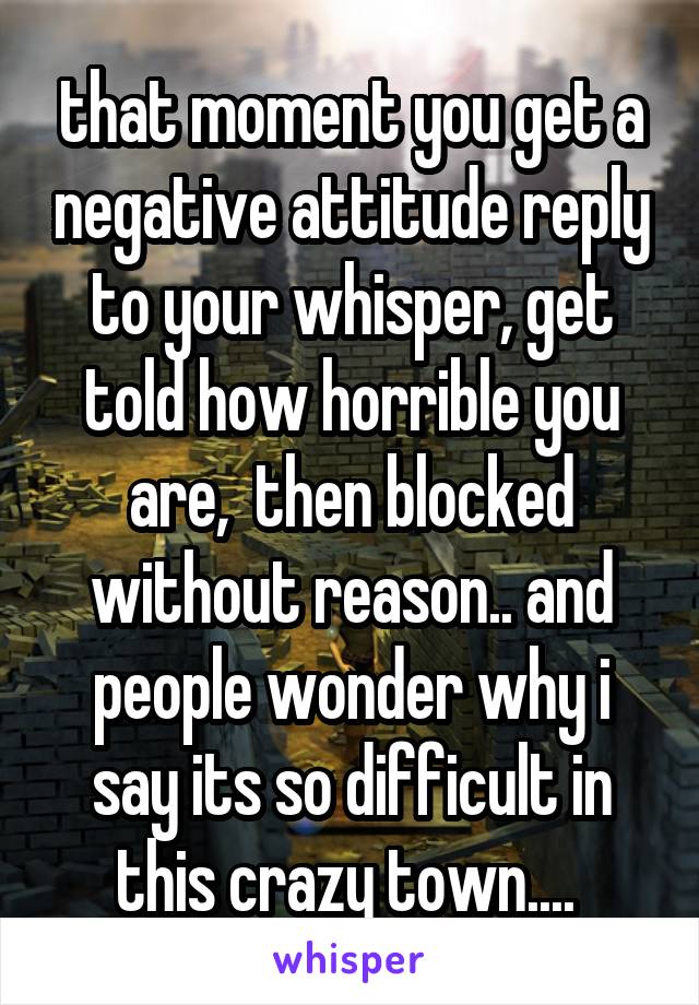 that moment you get a negative attitude reply to your whisper, get told how horrible you are,  then blocked without reason.. and people wonder why i say its so difficult in this crazy town.... 