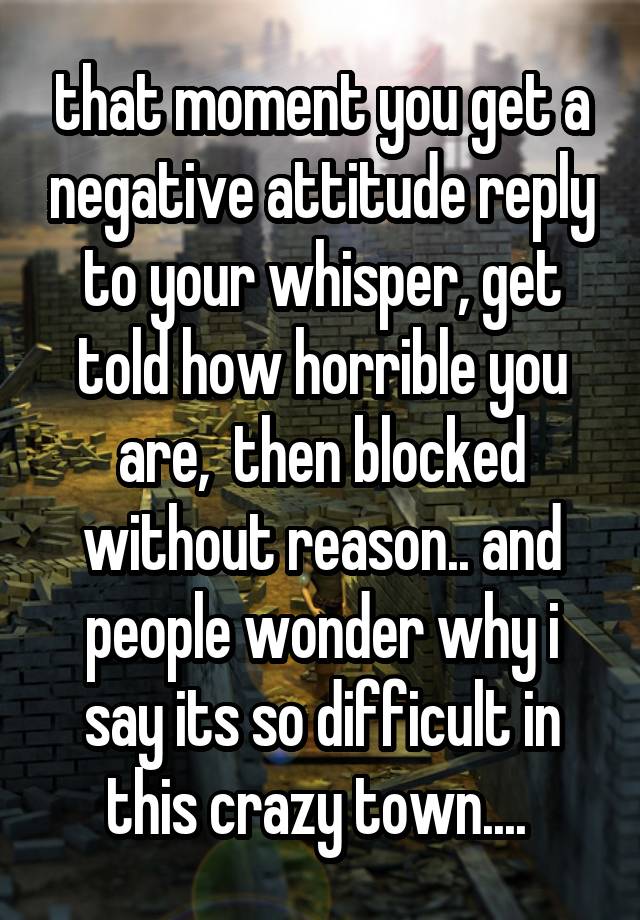 that moment you get a negative attitude reply to your whisper, get told how horrible you are,  then blocked without reason.. and people wonder why i say its so difficult in this crazy town.... 