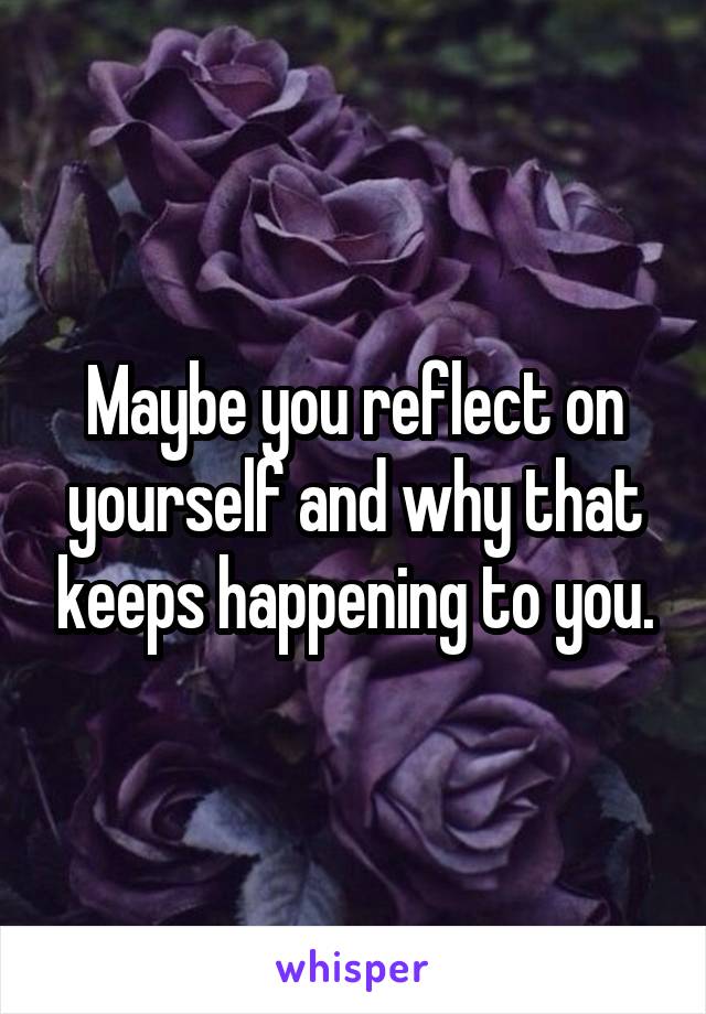 Maybe you reflect on yourself and why that keeps happening to you.