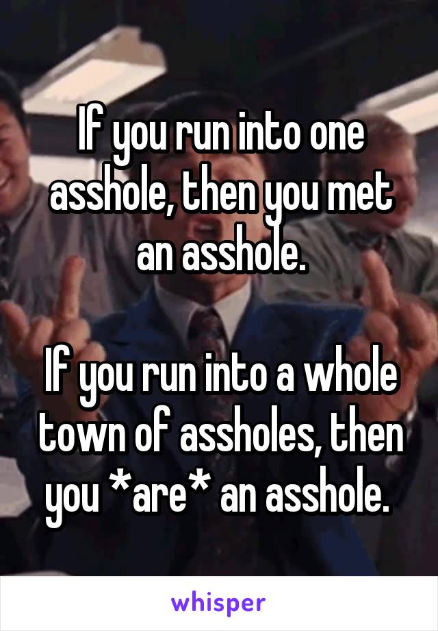 If you run into one asshole, then you met an asshole.

If you run into a whole town of assholes, then you *are* an asshole. 