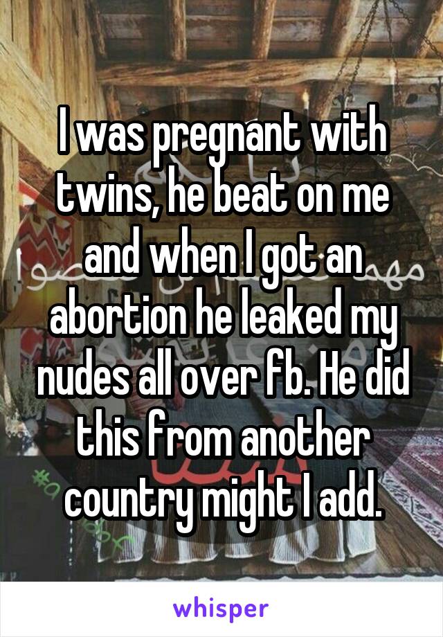 I was pregnant with twins, he beat on me and when I got an abortion he leaked my nudes all over fb. He did this from another country might I add.