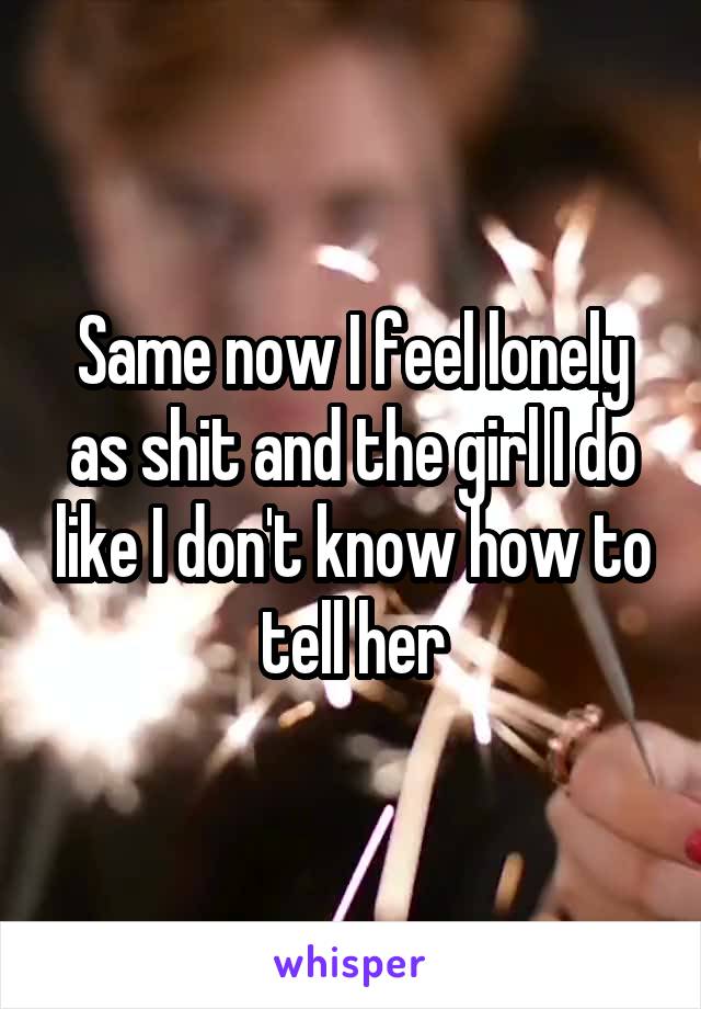 Same now I feel lonely as shit and the girl I do like I don't know how to tell her