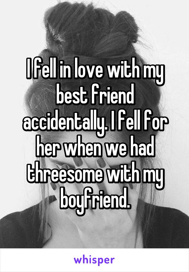 I fell in love with my best friend accidentally. I fell for her when we had threesome with my boyfriend.