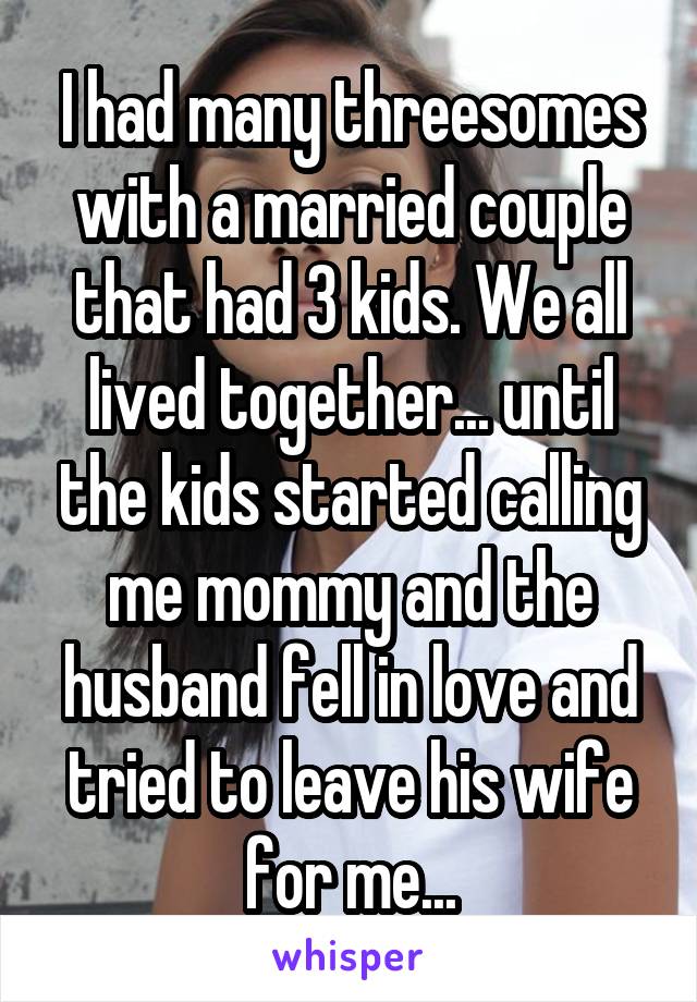 I had many threesomes with a married couple that had 3 kids. We all lived together... until the kids started calling me mommy and the husband fell in love and tried to leave his wife for me...