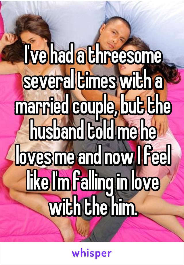 I've had a threesome several times with a married couple, but the husband told me he loves me and now I feel like I'm falling in love with the him.