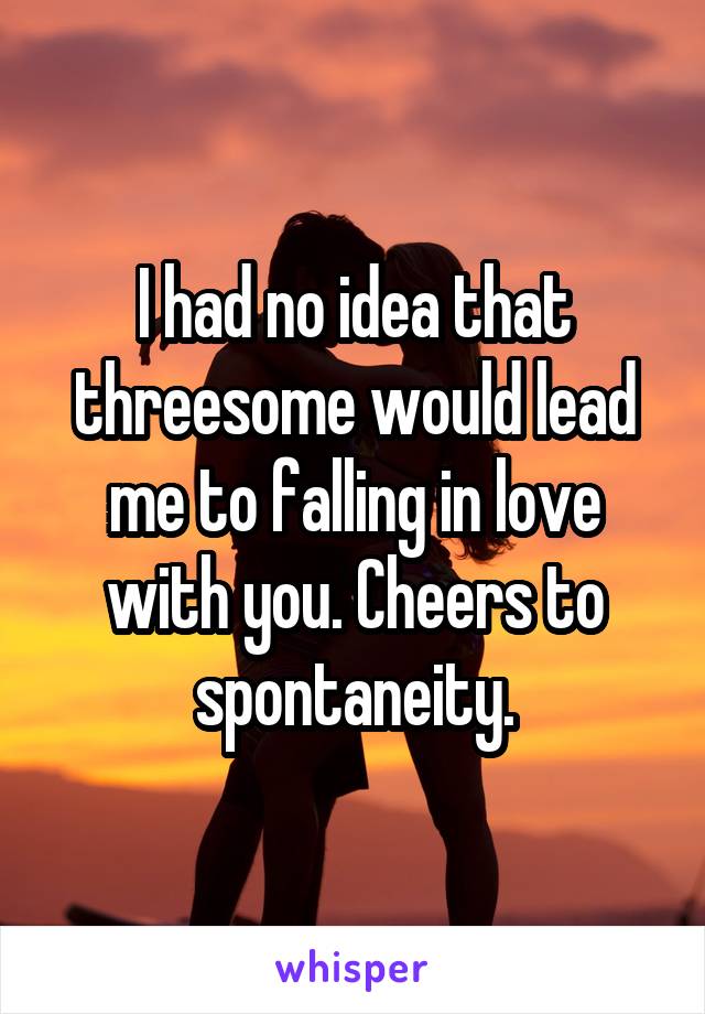 I had no idea that threesome would lead me to falling in love with you. Cheers to spontaneity.