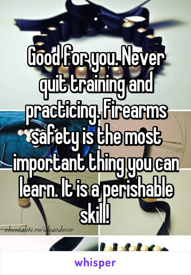 Good for you. Never quit training and practicing. Firearms safety is the most important thing you can learn. It is a perishable skill! 