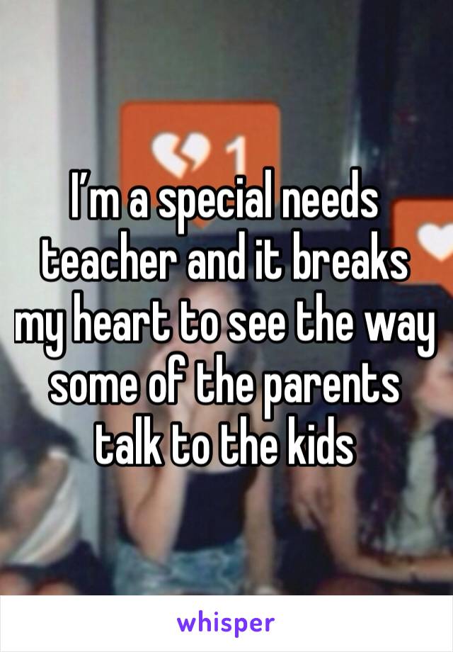 I’m a special needs teacher and it breaks my heart to see the way some of the parents talk to the kids 