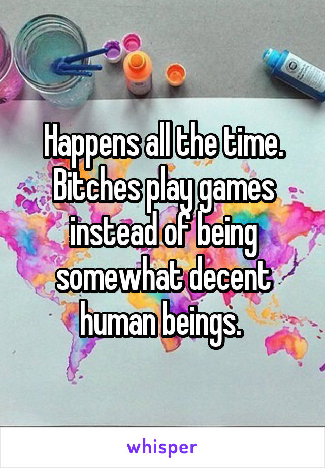 Happens all the time. Bitches play games instead of being somewhat decent human beings. 