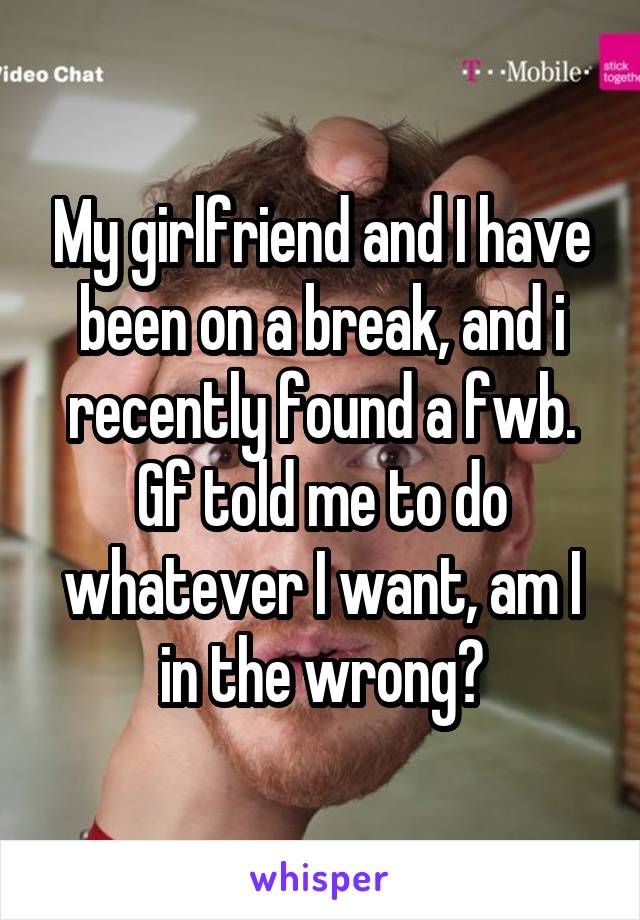 My girlfriend and I have been on a break, and i recently found a fwb. Gf told me to do whatever I want, am I in the wrong?