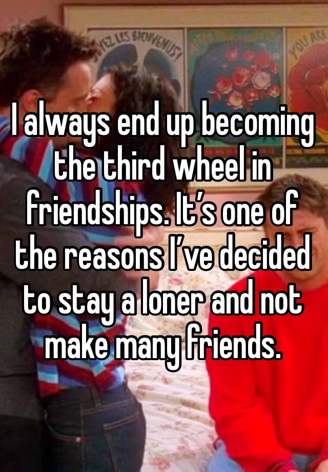 I always end up becoming the third wheel in friendships. It’s one of the reasons I’ve decided to stay a loner and not make many friends.