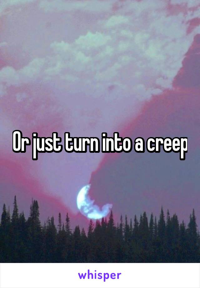 Or just turn into a creep