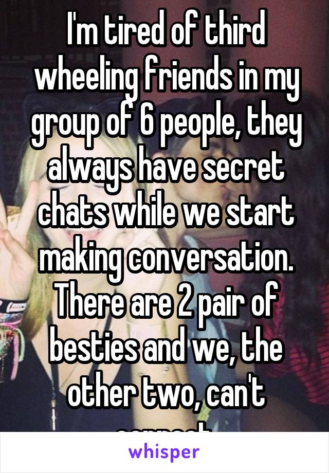 I'm tired of third wheeling friends in my group of 6 people, they always have secret chats while we start making conversation. There are 2 pair of besties and we, the other two, can't connect.