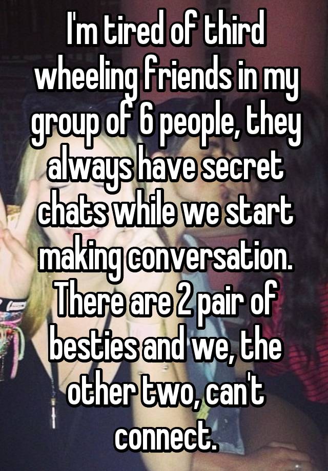 I'm tired of third wheeling friends in my group of 6 people, they always have secret chats while we start making conversation. There are 2 pair of besties and we, the other two, can't connect.