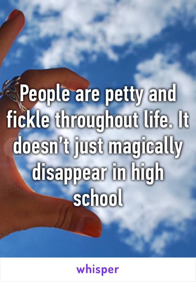 People are petty and fickle throughout life. It doesn’t just magically disappear in high school 