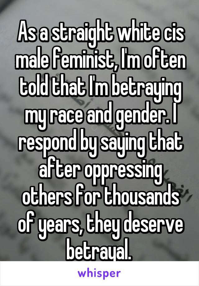 As a straight white cis male feminist, I'm often told that I'm betraying my race and gender. I respond by saying that after oppressing others for thousands of years, they deserve betrayal. 