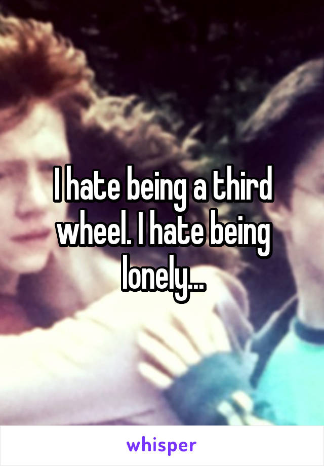 I hate being a third wheel. I hate being lonely...