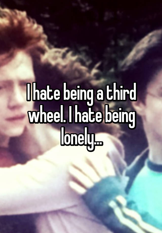 I hate being a third wheel. I hate being lonely...