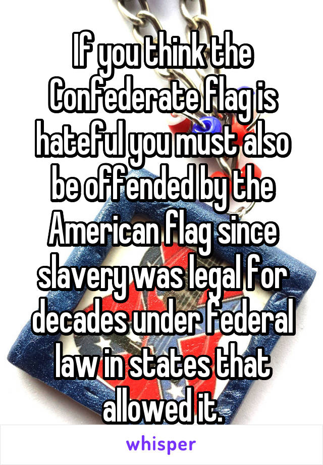 If you think the Confederate flag is hateful you must also be offended by the American flag since slavery was legal for decades under federal law in states that allowed it.