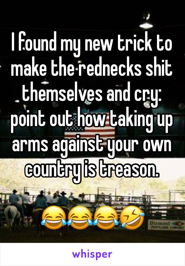 I found my new trick to make the rednecks shit themselves and cry: point out how taking up arms against your own country is treason. 

😂😂😂🤣