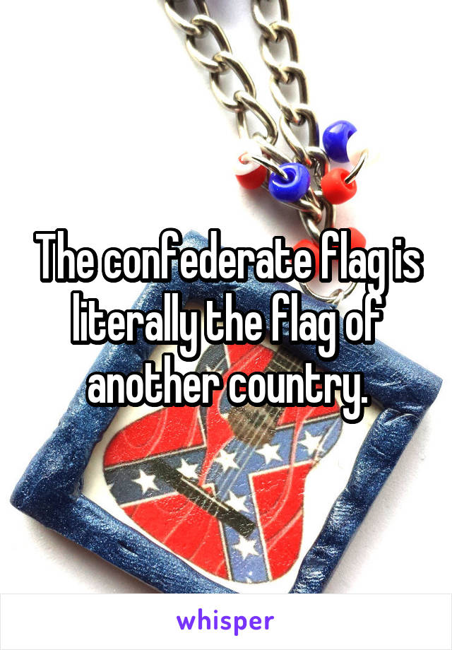 The confederate flag is literally the flag of another country.