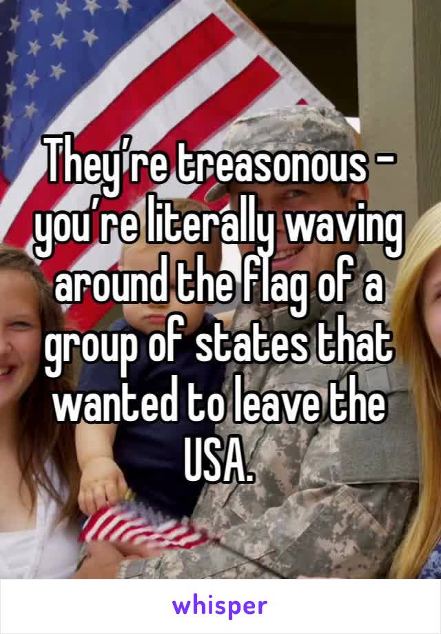 They’re treasonous - you’re literally waving around the flag of a group of states that wanted to leave the USA.