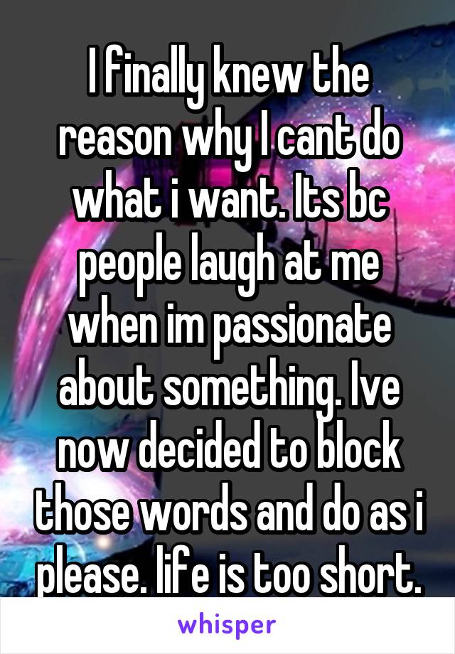 I finally knew the reason why I cant do what i want. Its bc people laugh at me when im passionate about something. Ive now decided to block those words and do as i please. life is too short.