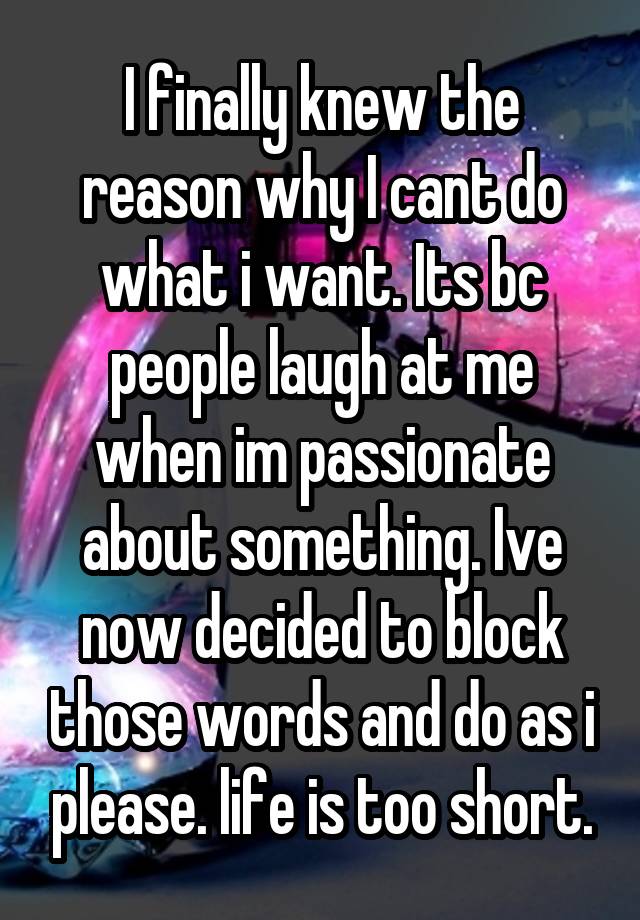 I finally knew the reason why I cant do what i want. Its bc people laugh at me when im passionate about something. Ive now decided to block those words and do as i please. life is too short.