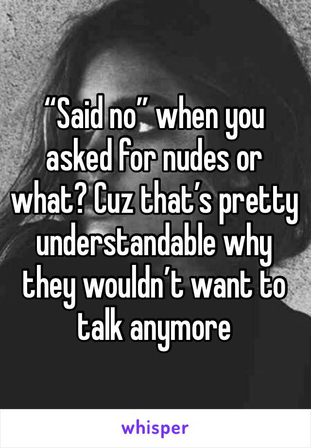 “Said no” when you asked for nudes or what? Cuz that’s pretty understandable why they wouldn’t want to talk anymore 