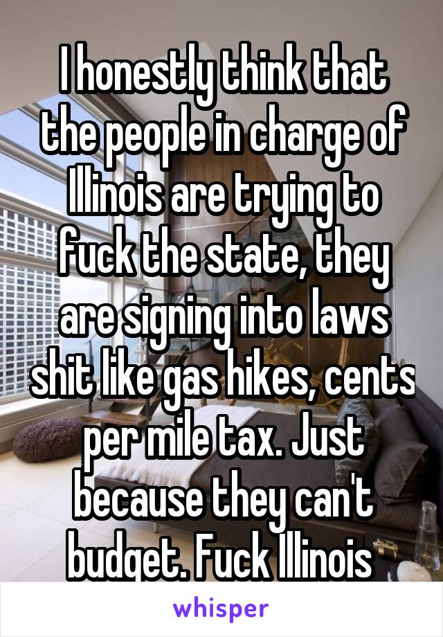 I honestly think that the people in charge of Illinois are trying to fuck the state, they are signing into laws shit like gas hikes, cents per mile tax. Just because they can't budget. Fuck Illinois 