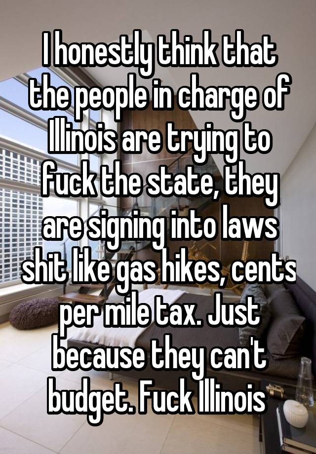 I honestly think that the people in charge of Illinois are trying to fuck the state, they are signing into laws shit like gas hikes, cents per mile tax. Just because they can't budget. Fuck Illinois 