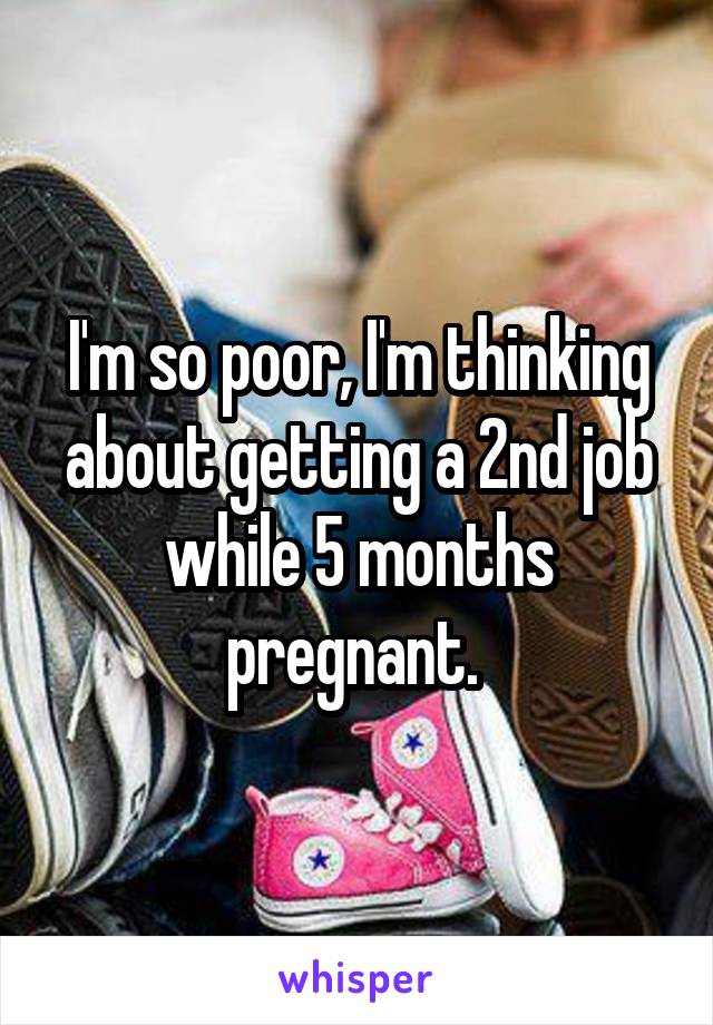 I'm so poor, I'm thinking about getting a 2nd job while 5 months pregnant. 