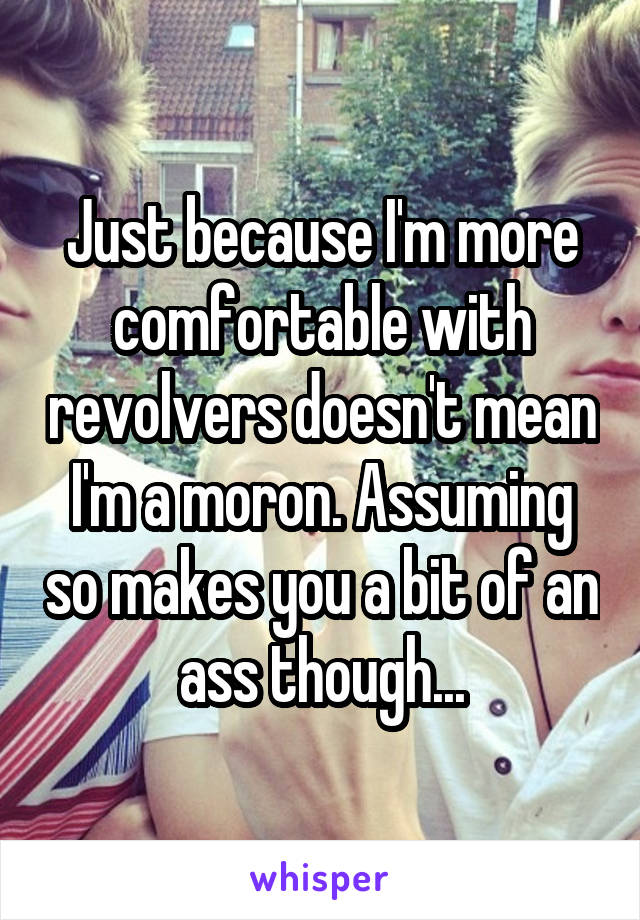 Just because I'm more comfortable with revolvers doesn't mean I'm a moron. Assuming so makes you a bit of an ass though...