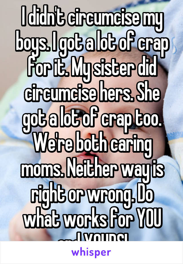I didn't circumcise my boys. I got a lot of crap for it. My sister did circumcise hers. She got a lot of crap too. We're both caring moms. Neither way is right or wrong. Do what works for YOU and YOURS!