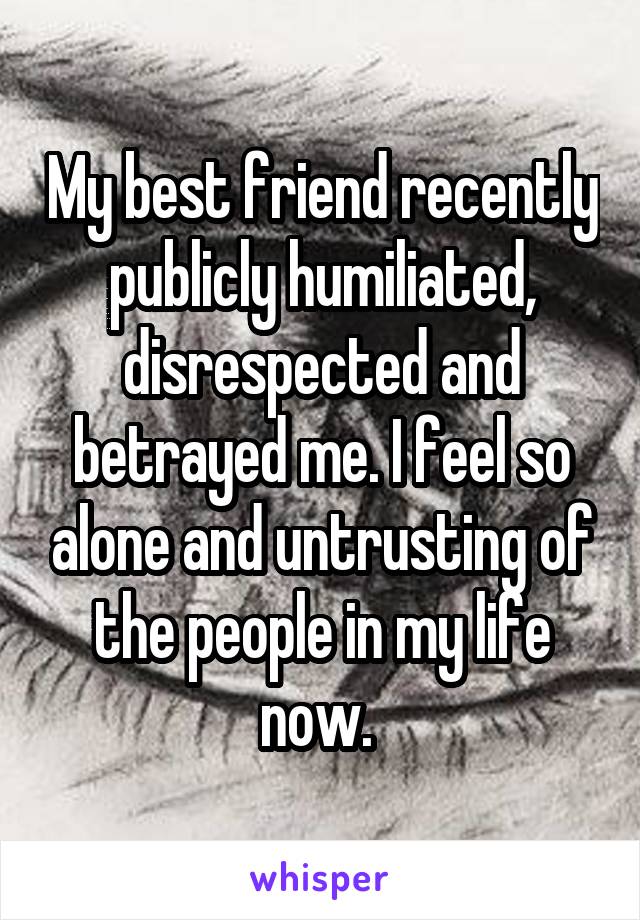 My best friend recently publicly humiliated, disrespected and betrayed me. I feel so alone and untrusting of the people in my life now. 