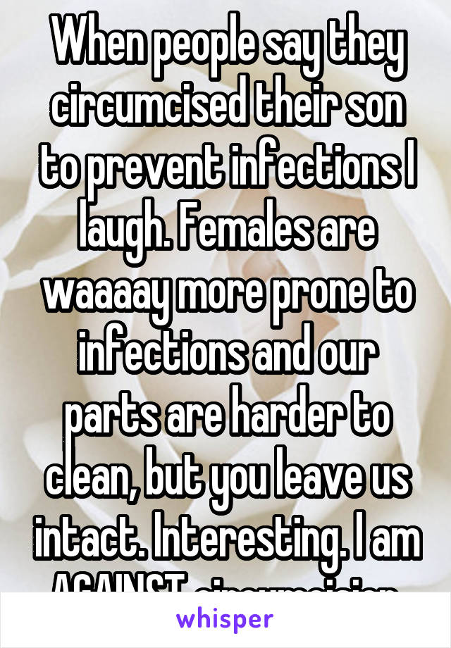When people say they circumcised their son to prevent infections I laugh. Females are waaaay more prone to infections and our parts are harder to clean, but you leave us intact. Interesting. I am AGAINST circumcision.