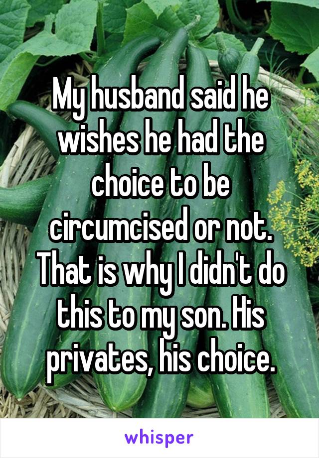 My husband said he wishes he had the choice to be circumcised or not. That is why I didn't do this to my son. His privates, his choice.