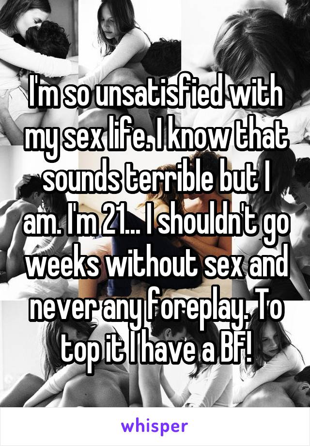 I'm so unsatisfied with my sex life. I know that sounds terrible but I am. I'm 21... I shouldn't go weeks without sex and never any foreplay. To top it I have a BF!