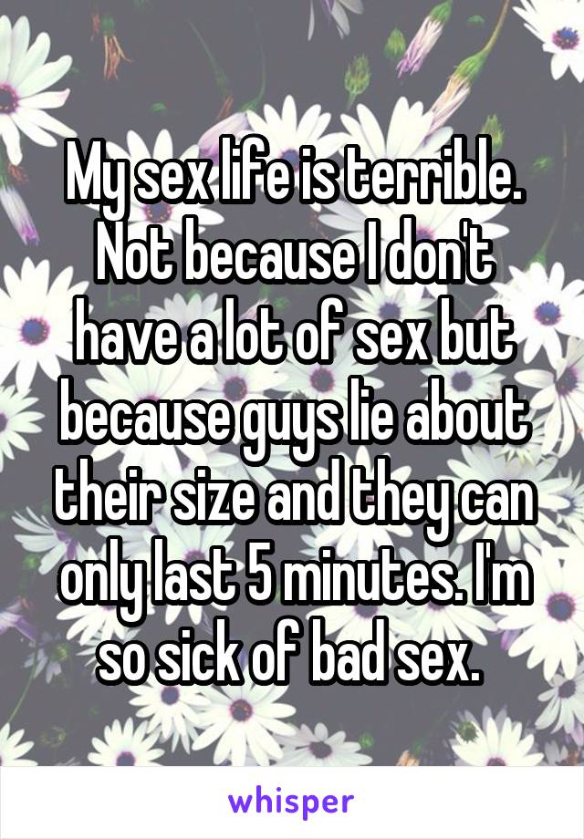 My sex life is terrible. Not because I don't have a lot of sex but because guys lie about their size and they can only last 5 minutes. I'm so sick of bad sex. 