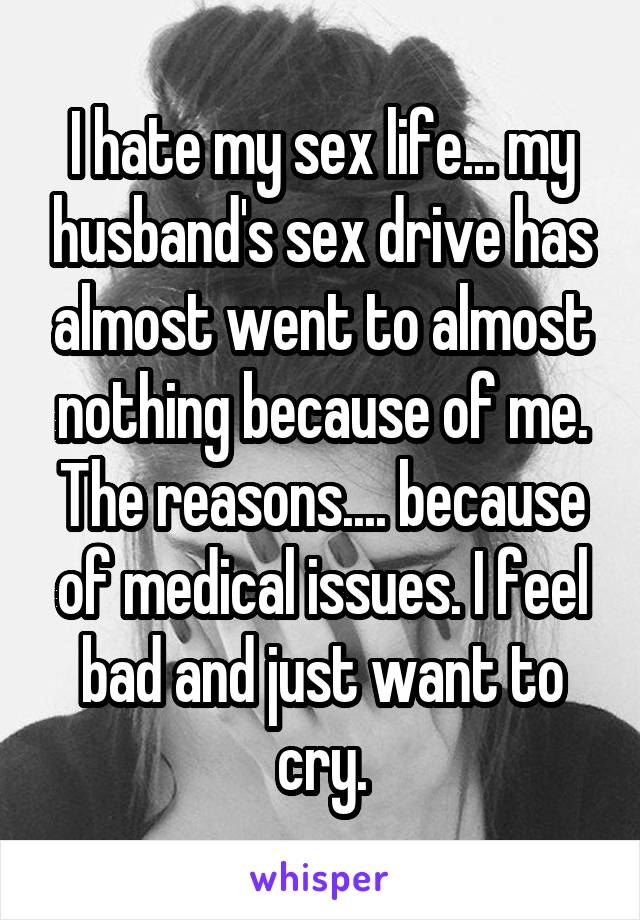 I hate my sex life... my husband's sex drive has almost went to almost nothing because of me. The reasons.... because of medical issues. I feel bad and just want to cry.