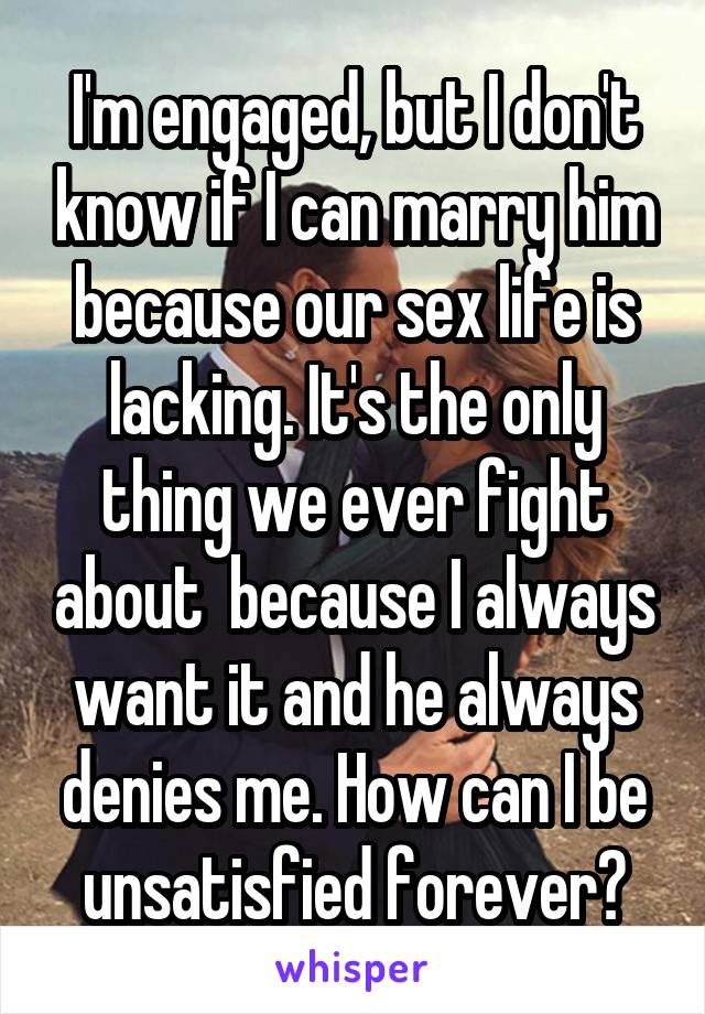 I'm engaged, but I don't know if I can marry him because our sex life is lacking. It's the only thing we ever fight about  because I always want it and he always denies me. How can I be unsatisfied forever?