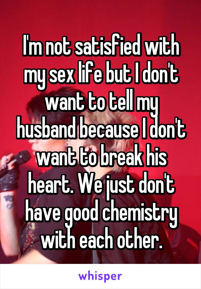 I'm not satisfied with my sex life but I don't want to tell my husband because I don't want to break his heart. We just don't have good chemistry with each other.