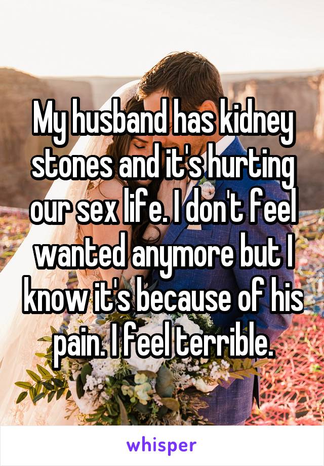 My husband has kidney stones and it's hurting our sex life. I don't feel wanted anymore but I know it's because of his pain. I feel terrible.