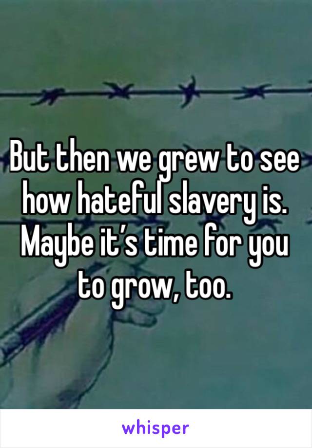 But then we grew to see how hateful slavery is. 
Maybe it’s time for you to grow, too. 