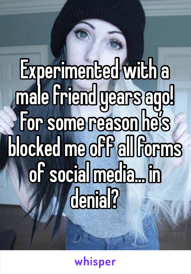 Experimented with a male friend years ago! For some reason he’s blocked me off all forms of social media... in denial?