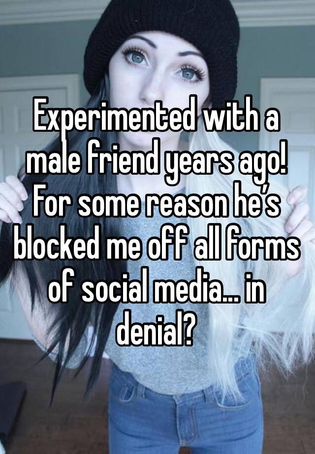 Experimented with a male friend years ago! For some reason he’s blocked me off all forms of social media... in denial?