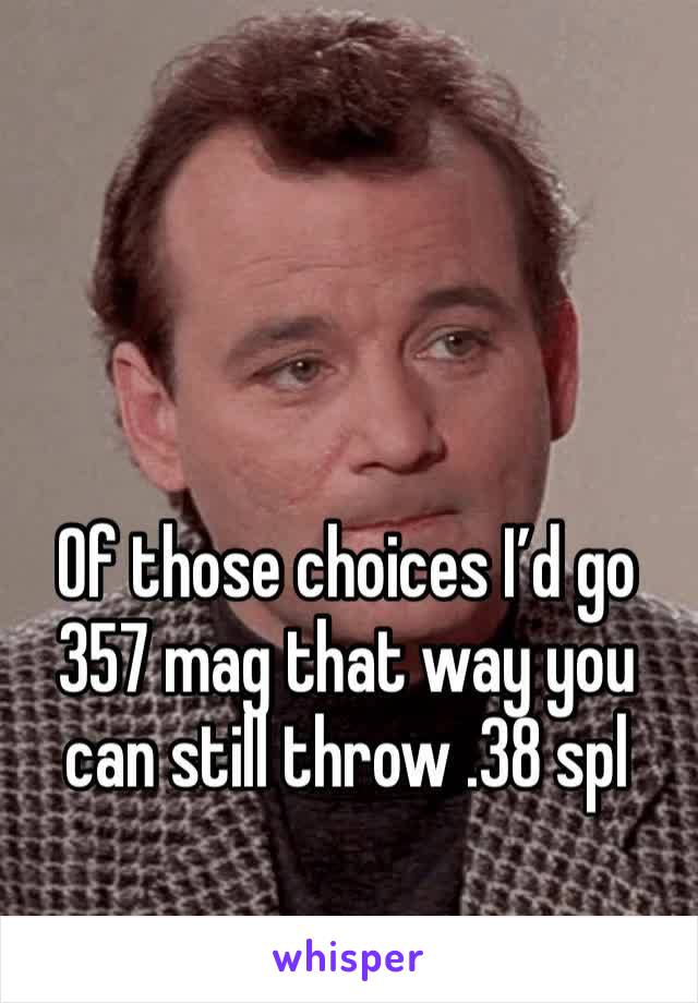 Of those choices I’d go 357 mag that way you can still throw .38 spl 