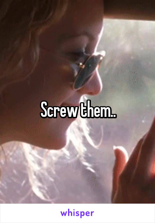 Screw them..