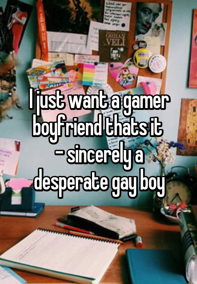 I just want a gamer boyfriend thats it 
- sincerely a desperate gay boy